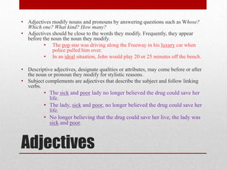 • Adjectives modify nouns and pronouns by answering questions such as Whose?
  Which one? What kind? How many?
• Adjectives should be close to the words they modify. Frequently, they appear
  before the noun the noun they modify.
          • The pop star was driving along the Freeway in his luxury car when
              police pulled him over.
          • In an ideal situation, John would play 20 or 25 minutes off the bench.

• Descriptive adjectives, designate qualities or attributes, may come before or after
  the noun or pronoun they modify for stylistic reasons.
• Subject complements are adjectives that describe the subject and follow linking
  verbs.
          • The sick and poor lady no longer believed the drug could save her
            life.
          • The lady, sick and poor, no longer believed the drug could save her
            life.
          • No longer believing that the drug could save her live, the lady was
            sick and poor.



Adjectives
 