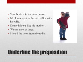 • Your book is in the desk drawer.
• Mr. Jones went to the post office with
  his wife.
• Kenneth looks like his mother.
• We can meet at three.
• I heard the news from the radio.




Underline the preposition
 
