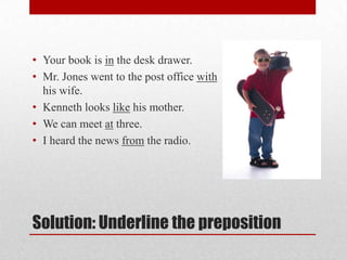 • Your book is in the desk drawer.
• Mr. Jones went to the post office with
  his wife.
• Kenneth looks like his mother.
• We can meet at three.
• I heard the news from the radio.




Solution: Underline the preposition
 