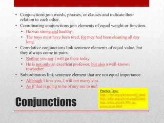 • Conjunctions join words, phrases, or clauses and indicate their
  relation to each other.
• Coordinating conjunctions join elements of equal weight or function.
   • He was strong and healthy.
   • The boys must have been tired, for they had been cleaning all day
     long.
• Correlative conjunctions link sentence elements of equal value, but
  they always come in pairs.
   • Neither you nor I will go there today.
   • He is not only an excellent professor, but also a well-known
     researcher.
• Subordinators link sentence element that are not equal importance.
   • Although I love you, I will not marry you.
   • As if that is going to be of any use to me!
                                                   Practice Tests:
                                                   http://a4esl.org/q/h/vm/conj01.html


Conjunctions
                                                   http://a4esl.org/q/h/vm/conj02.html
                                                   http://a4esl.org/q/h/9901/gc-
                                                   connectives.html
 