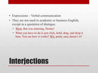 • Expressions – Verbal communication
• They are not used in academic or business English,
  except in a quotation of dialogue.
  • Wow, that was amazing, Donny!
  • What you have to do is just click, hold, drag, and drop it
    here. You see how it works? Wii, pretty easy doesn’t it?




Interjections
 