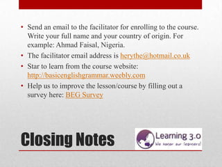 • Send an email to the facilitator for enrolling to the course.
  Write your full name and your country of origin. For
  example: Ahmad Faisal, Nigeria.
• The facilitator email address is herythe@hotmail.co.uk
• Star to learn from the course website:
  http://basicenglishgrammar.weebly.com
• Help us to improve the lesson/course by filling out a
  survey here: BEG Survey




Closing Notes
 