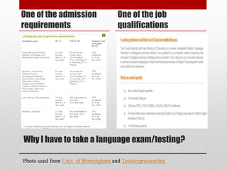 One of the admission                  One of the job
requirements                          qualifications




Why I have to take a language exam/testing?

Photo used from Univ. of Birmingham and Tesolexpressonline
 