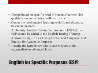 • Design based on specific need of students/learners (job
  qualification, university enrollment, etc.)
• Center the teaching and learning to skills and discourse
  based on the need
• Ambiguity: English Testing Training is an ESP OR the
  ESP should be added to the English Testing Training
• Known as English as a Foreign or Second Language, and
  English for Academic Purposes
• Usually the learners are adults, and they are at the
  intermediate or advanced levels



English for Specific Purposes (ESP)
 