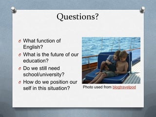 Questions?

O What function of
  English?
O What is the future of our
  education?
O Do we still need
  school/university?
O How do we position our
  self in this situation?     Photo used from blogtravelpod
 