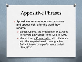 Appositive Phrases
O Appositives rename nouns or pronouns
 and appear right after the word they
 rename.
  O Barack Obama, the President of U.S., went
    to Harvard Law School from 1988 to 1991.
  O Minouk Lim, a Korean artist, will collaborate
    with Minneapolis-based choreographer
    Emily Johnson on a performance called
    “Firecliff 3.”
 