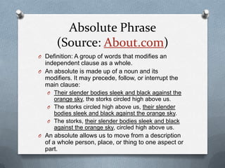 Absolute Phrase
       (Source: About.com)
O Definition: A group of words that modifies an
  independent clause as a whole.
O An absolute is made up of a noun and its
  modifiers. It may precede, follow, or interrupt the
  main clause:
   O Their slender bodies sleek and black against the
     orange sky, the storks circled high above us.
   O The storks circled high above us, their slender
     bodies sleek and black against the orange sky.
   O The storks, their slender bodies sleek and black
     against the orange sky, circled high above us.
O An absolute allows us to move from a description
  of a whole person, place, or thing to one aspect or
  part.
 