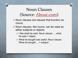 Noun Clauses
     (Source: About.com)
O Noun clauses are clauses that function as
  nouns.
O Noun clauses, like nouns, can be used as
  either subjects or objects.
  O I like what he said. Noun clause: ... what
    he said = object
  O What he bought was awful: Noun clause:
    What he bought ... = subject
 