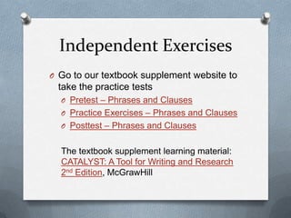 Independent Exercises
O Go to our textbook supplement website to
 take the practice tests
  O Pretest – Phrases and Clauses
  O Practice Exercises – Phrases and Clauses
  O Posttest – Phrases and Clauses


  The textbook supplement learning material:
  CATALYST: A Tool for Writing and Research
  2nd Edition, McGrawHill
 