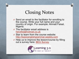 Closing Notes
O Send an email to the facilitator for enrolling to
  the course. Write your full name and your
  country of origin. For example: Ahmad Faisal,
  Nigeria.
O The facilitator email address is
  herythe@hotmail.co.uk
O Star to learn from the course website:
  http://basicenglishgrammar.weebly.com
O Help us to improve the lesson/course by filling
  out a survey here: BEG Survey
 