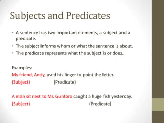Subjects and Predicates
• A sentence has two important elements, a subject and a
  predicate.
• The subject informs whom or what the sentence is about.
• The predicate represents what the subject is or does.

Examples:
My friend, Andy, used his finger to point the letter.
(Subject)           (Predicate)

A man sit next to Mr. Guntoro caught a huge fish yesterday.
(Subject)                            (Predicate)
 