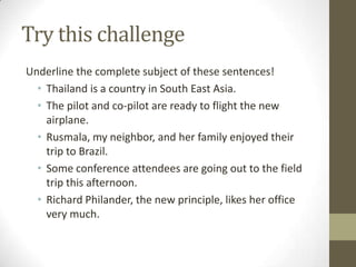 Try this challenge
Underline the complete subject of these sentences!
  • Thailand is a country in South East Asia.
  • The pilot and co-pilot are ready to flight the new
    airplane.
  • Rusmala, my neighbor, and her family enjoyed their
    trip to Brazil.
  • Some conference attendees are going out to the field
    trip this afternoon.
  • Richard Philander, the new principle, likes her office
    very much.
 