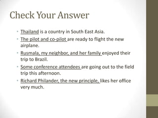 Check Your Answer
 • Thailand is a country in South East Asia.
 • The pilot and co-pilot are ready to flight the new
   airplane.
 • Rusmala, my neighbor, and her family enjoyed their
   trip to Brazil.
 • Some conference attendees are going out to the field
   trip this afternoon.
 • Richard Philander, the new principle, likes her office
   very much.
 