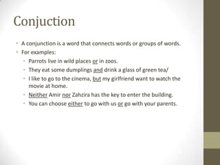 Conjuction
• A conjunction is a word that connects words or groups of words.
• For examples:
   • Parrots live in wild places or in zoos.
   • They eat some dumplings and drink a glass of green tea/
   • I like to go to the cinema, but my girlfriend want to watch the
     movie at home.
   • Neither Amir nor Zahzira has the key to enter the building.
   • You can choose either to go with us or go with your parents.
 