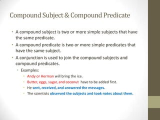 Compound Subject & Compound Predicate

• A compound subject is two or more simple subjects that have
  the same predicate.
• A compound predicate is two or more simple predicates that
  have the same subject.
• A conjunction is used to join the compound subjects and
  compound predicates.
  • Examples:
     •   Andy or Herman will bring the ice.
     •   Butter, eggs, sugar, and coconut have to be added first.
     •   He sent, received, and answered the messages.
     •   The scientists observed the subjects and took notes about them.
 