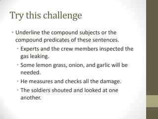 Try this challenge
• Underline the compound subjects or the
  compound predicates of these sentences.
  • Experts and the crew members inspected the
    gas leaking.
  • Some lemon grass, onion, and garlic will be
    needed.
  • He measures and checks all the damage.
  • The soldiers shouted and looked at one
    another.
 