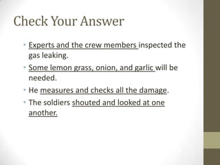 Check Your Answer
 • Experts and the crew members inspected the
   gas leaking.
 • Some lemon grass, onion, and garlic will be
   needed.
 • He measures and checks all the damage.
 • The soldiers shouted and looked at one
   another.
 