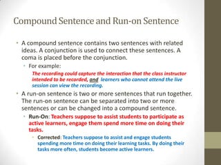 Compound Sentence and Run-on Sentence

• A compound sentence contains two sentences with related
  ideas. A conjunction is used to connect these sentences. A
  coma is placed before the conjunction.
  • For example:
     The recording could capture the interaction that the class instructor
     intended to be recorded, and learners who cannot attend the live
     session can view the recording.
• A run-on sentence is two or more sentences that run together.
  The run-on sentence can be separated into two or more
  sentences or can be changed into a compound sentence.
  • Run-On: Teachers suppose to assist students to participate as
    active learners, engage them spend more time on doing their
    tasks.
     • Corrected: Teachers suppose to assist and engage students
       spending more time on doing their learning tasks. By doing their
       tasks more often, students become active learners.
 