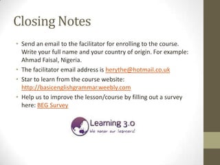 Closing Notes
• Send an email to the facilitator for enrolling to the course.
  Write your full name and your country of origin. For example:
  Ahmad Faisal, Nigeria.
• The facilitator email address is herythe@hotmail.co.uk
• Star to learn from the course website:
  http://basicenglishgrammar.weebly.com
• Help us to improve the lesson/course by filling out a survey
  here: BEG Survey
 