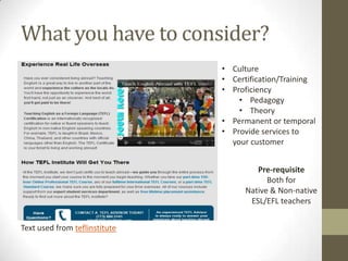 What you have to consider?
                               • Culture
                               • Certification/Training
                               • Proficiency
                                   • Pedagogy
                                   • Theory
                               • Permanent or temporal
                               • Provide services to
                                 your customer


                                        Pre-requisite
                                           Both for
                                     Native & Non-native
                                      ESL/EFL teachers


Text used from teflinstitute
 