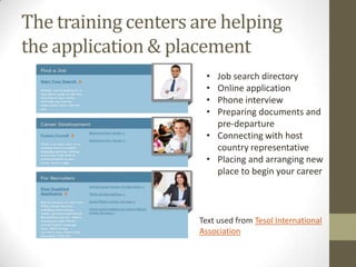The training centers are helping
the application & placement
                      • Job search directory
                      • Online application
                      • Phone interview
                      • Preparing documents and
                        pre-departure
                      • Connecting with host
                        country representative
                      • Placing and arranging new
                        place to begin your career



                     Text used from Tesol International
                     Association
 