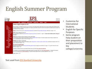 English Summer Program
                                         • Customize for
                                           International
                                           Students
                                         • English for Specific
                                           Purposes
                                         • Some program
                                           help student on
                                           their preparation
                                           and placement to
                                           the
                                           college/university



Text used from EFS Stanford University
 