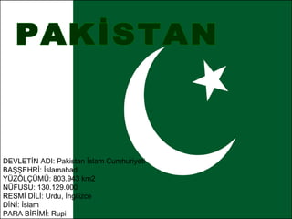 PAKİSTAN  DEVLETİN ADI: Pakistan İslam Cumhuriyeti  BAŞŞEHRİ: İslamabad  YÜZÖLÇÜMÜ: 803.943 km2  NÜFUSU: 130.129.000  RESMİ DİLİ: Urdu, İngilizce  DİNİ: İslam  PARA BİRİMİ: Rupi 