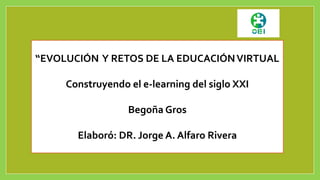 “EVOLUCIÓN Y RETOS DE LA EDUCACIÓN VIRTUAL 
Construyendo el e-learning del siglo XXI 
Begoña Gros 
Elaboró: DR. Jorge A. Alfaro Rivera 
 