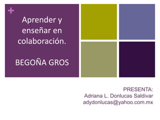 +
PRESENTA:
Adriana L. Donlucas Saldivar
adydonlucas@yahoo.com.mx
Aprender y
enseñar en
colaboración.
BEGOÑA GROS
 