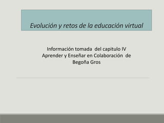 Evolución y retos de la educación virtual 
Información tomada del capitulo IV 
Aprender y Enseñar en Colaboración de 
Begoña Gros 
 