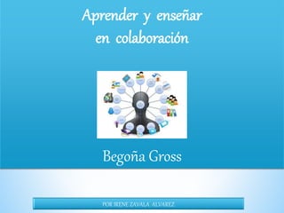 Aprender y enseñar
en colaboración
Begoña Gross
POR IRENE ZAVALA ALVAREZ
 