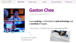Who We Are BeGo Story UnLtd Tips and Advice Thank youAbout Me
Gaston Chee
- BeGo Co-founder & CEO
Loves cooking, is interested in web technology and
is terrified of heights.
…but braved a 15,000ft skydive to overcome my fear
Created a dish called
‘Friendship dish’
 