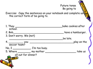 Future tense Be going to Exercise:  Copy the sentences on your notebook and complete using the correct form of be going to. 1. They _____________________________bake cookies after school. 2. Bob_______________________________ have a hamburger. 3. Don’t worry. We (not) _________________________________be late.  4. _________ you  ___________________________play on the soccer team? No, I ___________. I’m too busy. 5. Where ________ my mother ___________________ take us  all out for dinner? 