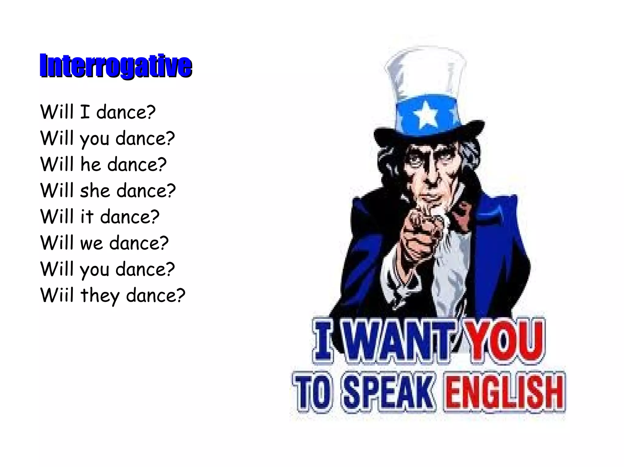 Interrogative
Will I dance?
Will you dance?
Will he dance?
Will she dance?
Will it dance?
Will we dance?
Will you dance?
Wiil they dance?
 