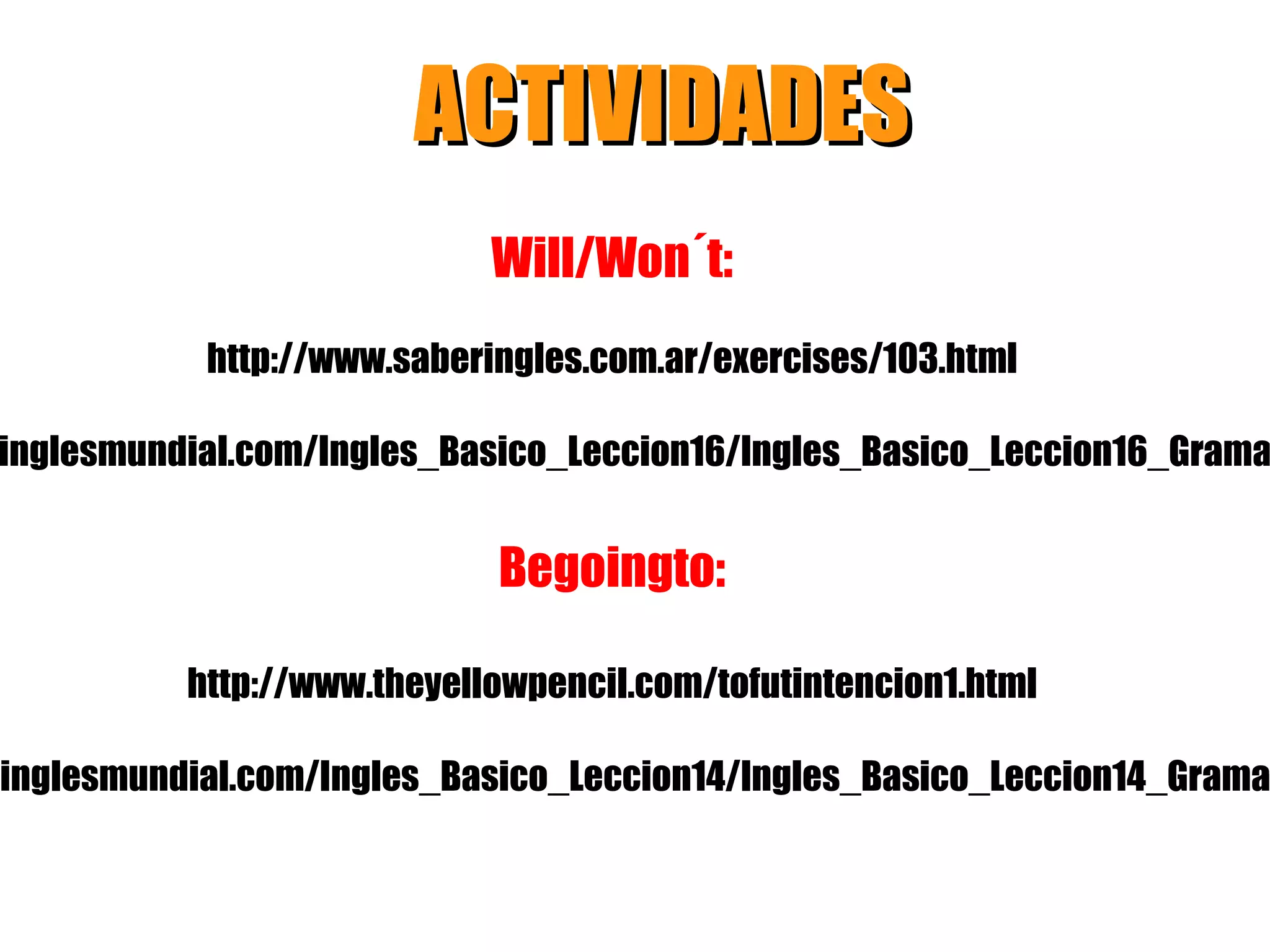 ACTIVIDADES
                            Will/Won´t:
            http://www.saberingles.com.ar/exercises/103.html

inglesmundial.com/Ingles_Basico_Leccion16/Ingles_Basico_Leccion16_Grama


                             Begoingto:

          http://www.theyellowpencil.com/tofutintencion1.html

.inglesmundial.com/Ingles_Basico_Leccion14/Ingles_Basico_Leccion14_Grama
 