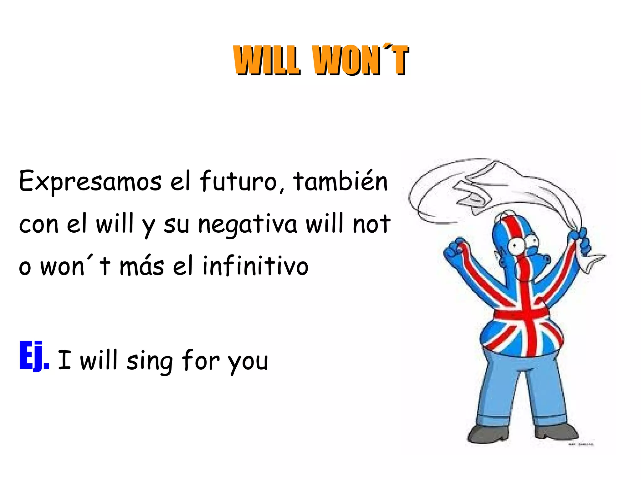 WILL WON´T


Expresamos el futuro, también
con el will y su negativa will not
o won´t más el infinitivo


Ej. I will sing for you
 