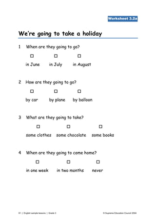 Worksheet 3.2a



We’re going to take a holiday

1      When are they going to go?



      in June                 in July          in August



2     How are they going to go?



      by car                  by plane         by balloon



3      What are they going to take?



       some clothes                     some chocolate     some books



4      When are they going to come home?



       in one week                      in two months      never




91 | English sample lessons | Grade 3                              © Supreme Education Council 2004
 