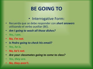 BE GOING TO
• Interrogative Form:
• Recuerda que se debe responder con short answers
utilizando el verbo auxiliar (BE).
• Am I going to wash all those dishes?
• Yes, I am.
• No, I’m not.
• Is Pedro going to check his email?
• Yes, he is.
• No, he’s not.
• Are your classmates going to come to class?
• Yes, they are.
• No, they aren’t.
 