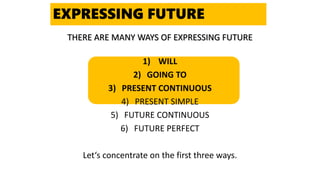 THERE ARE MANY WAYS OF EXPRESSING FUTURE
1) WILL
2) GOING TO
3) PRESENT CONTINUOUS
4) PRESENT SIMPLE
5) FUTURE CONTINUOUS
6) FUTURE PERFECT
Let‘s concentrate on the first three ways.
EXPRESSING FUTURE
 