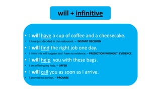 • I will have a cup of coffee and a cheesecake.
• I have just decided in the restaurant. – INSTANT DECISION
• I will find the right job one day.
• I think this will happen but I have no evidence. – PREDICTION WITHOUT EVIDENCE
• I will help you with these bags.
• I am offering my help. – OFFER
• I will call you as soon as I arrive.
• I promise to do that. – PROMISE
will + infinitive
 