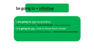 be going to + infinitive
• I am going to visit my grandma.
• This is what I have planned. – PLAN OR INTENTION – I have already decided.
• It is going to rain. Look at those black clouds!
• I am referring to evidence and making prediction. – PREDICTION BASED ON EVIDENCE
 
