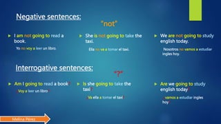 “?”
Negative sentences:
 I am not going to read a
book.
Yo no voy a leer un libro.
Interrogative sentences:
“not”
 Am I going to read a book?
¿Voy a leer un libro?
 She is not going to take the
taxi.
Ella no va a tomar el taxi.
 Is she going to take the
taxi?
¿Va ella a tomar el taxi?
 We are not going to study
english today.
Nosotros no vamos a estudiar
ingles hoy.
 Are we going to study
english today?
¿vamos a estudiar ingles
hoy?
Melina Pérez
 