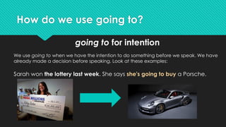 How do we use going to?
going to for intention
We use going to when we have the intention to do something before we speak. We have
already made a decision before speaking. Look at these examples:
Sarah won the lottery last week. She says she's going to buy a Porsche.