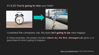 It's 8.30! You're going to miss your train!
I crashed the company car. My boss isn't going to be very happy!
In these examples, the present situation (black sky, the time, damaged car) gives us a
good idea of what is going to happen.
Taken and adapted from: https://bit.ly/3aTAaqi
