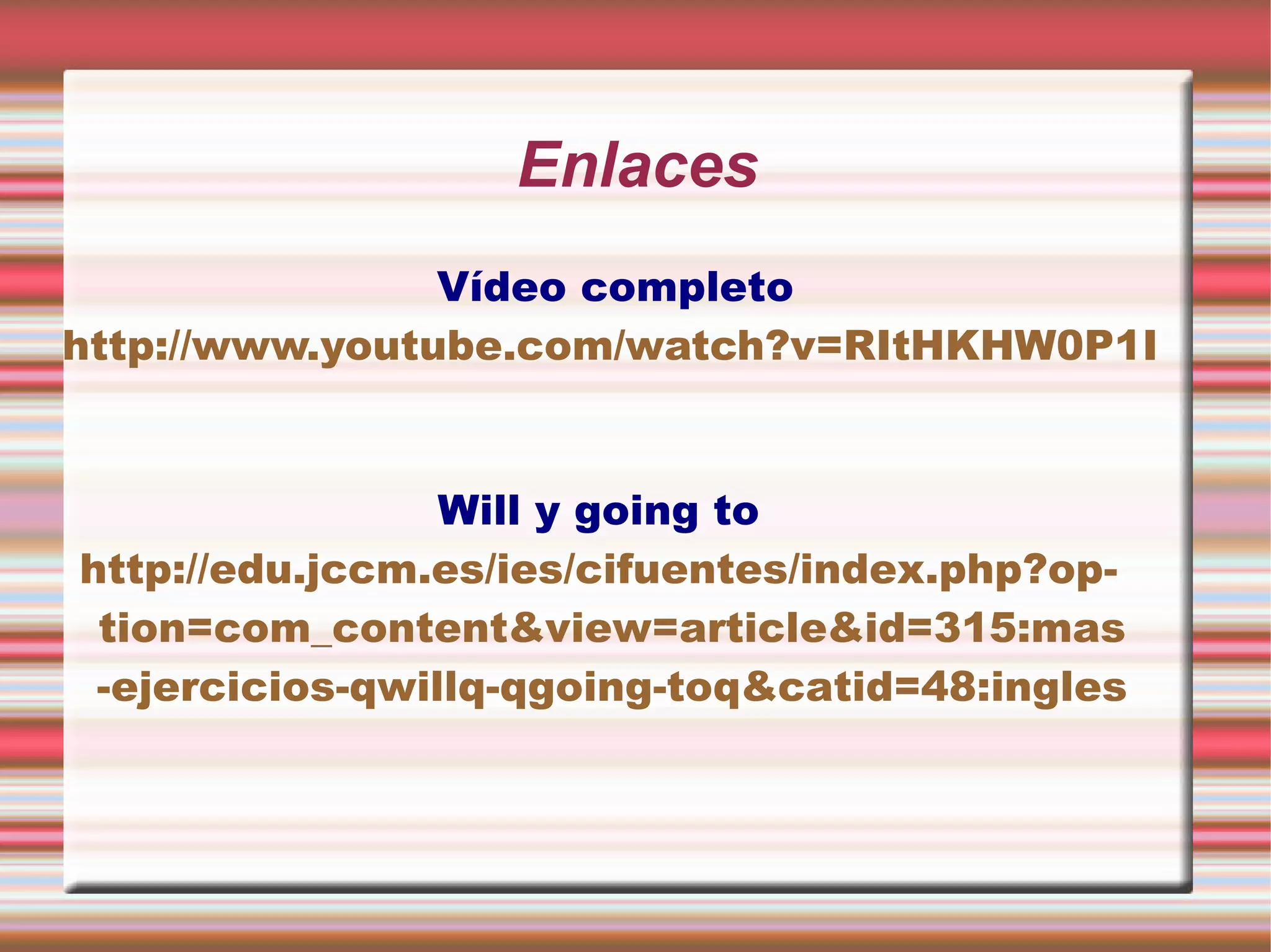 Enlaces
Vídeo completo
http://www.youtube.com/watch?v=RItHKHW0P1I
Will y going to
http://edu.jccm.es/ies/cifuentes/index.php?op-
tion=com_content&view=article&id=315:mas
-ejercicios-qwillq-qgoing-toq&catid=48:ingles