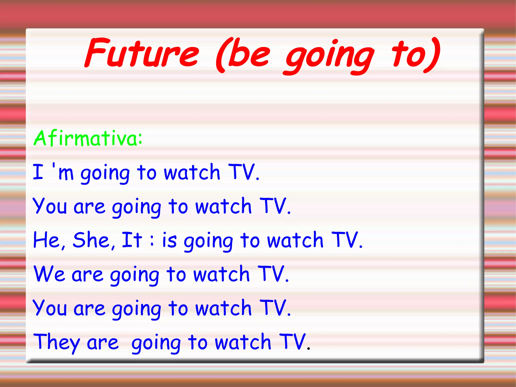 Future (be going to)
Afirmativa:
I 'm going to watch TV.
You are going to watch TV.
He, She, It : is going to watch TV.
We are going to watch TV.
You are going to watch TV.
They are going to watch TV.