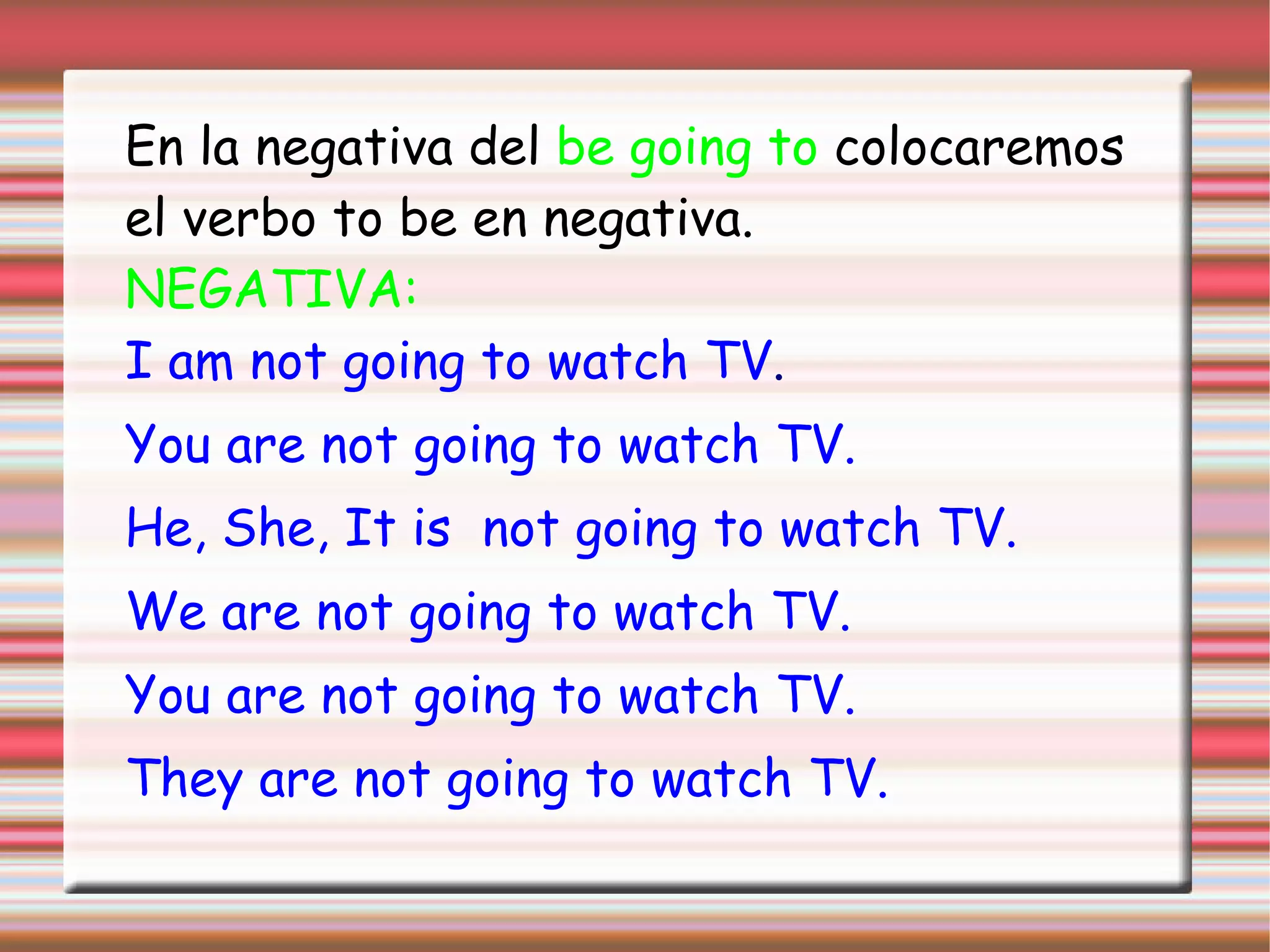 En la negativa del be going to colocaremos
el verbo to be en negativa.
NEGATIVA:
I am not going to watch TV.
You are not going to watch TV.
He, She, It is not going to watch TV.
We are not going to watch TV.
You are not going to watch TV.
They are not going to watch TV.