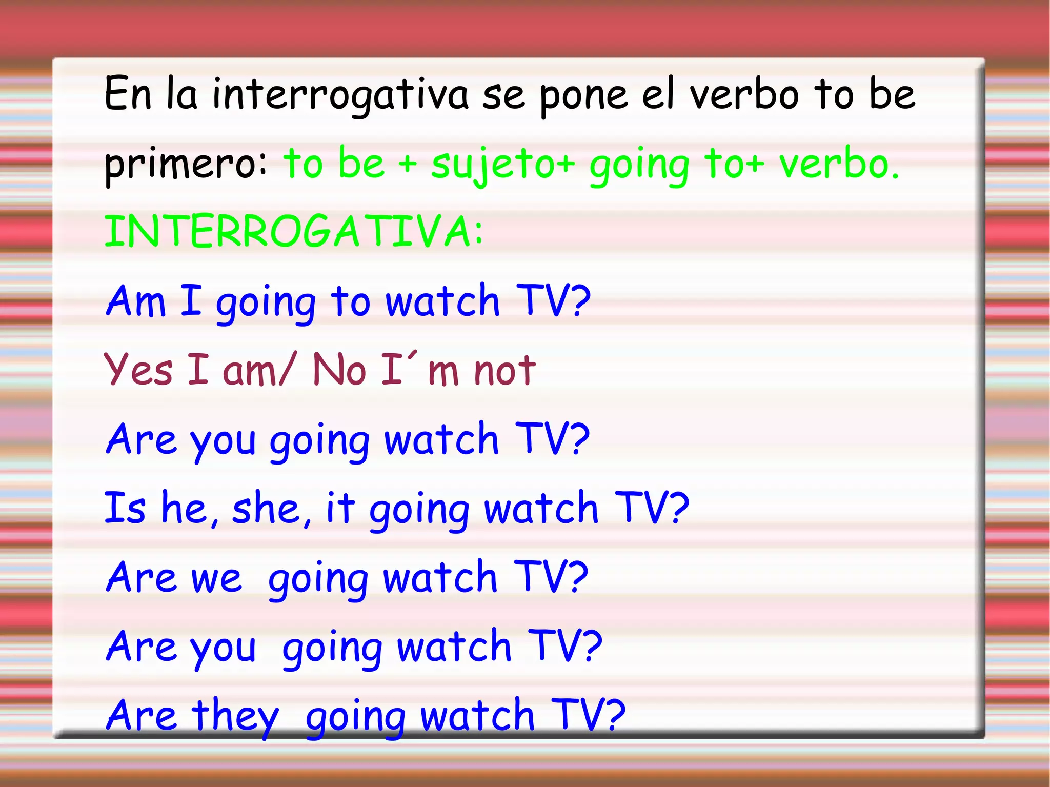 En la interrogativa se pone el verbo to be
primero: to be + sujeto+ going to+ verbo.
INTERROGATIVA:
Am I going to watch TV?
Yes I am/ No I´m not
Are you going watch TV?
Is he, she, it going watch TV?
Are we going watch TV?
Are you going watch TV?
Are they going watch TV?