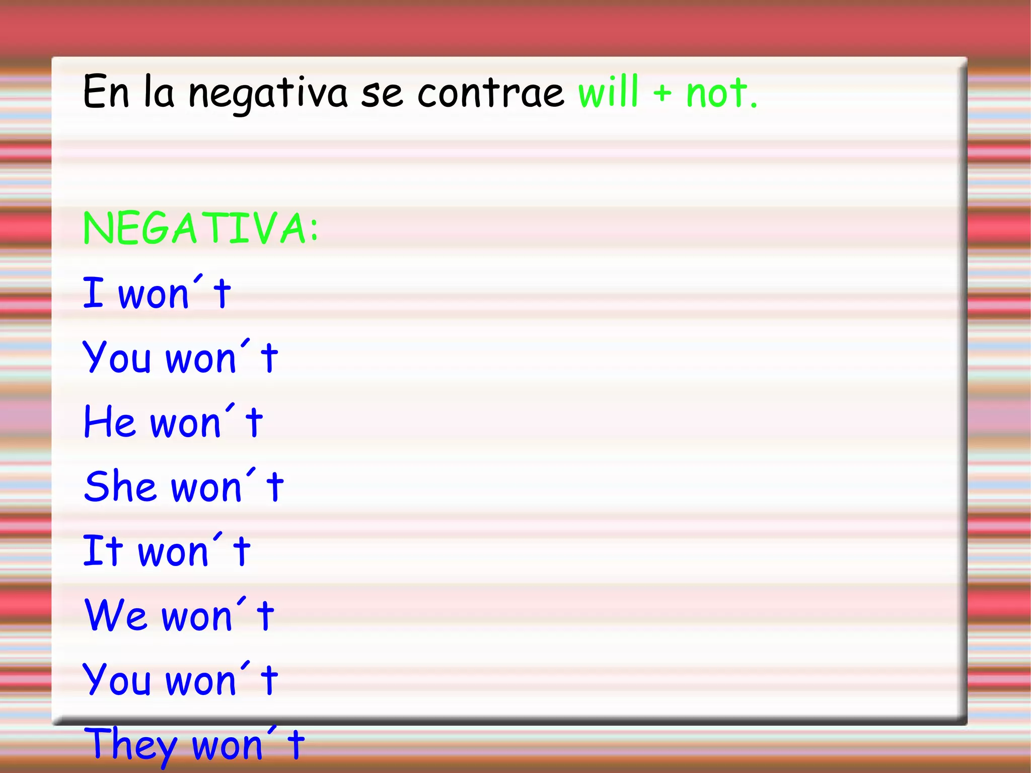 En la negativa se contrae will + not.
NEGATIVA:
I won´t
You won´t
He won´t
She won´t
It won´t
We won´t
You won´t
They won´t