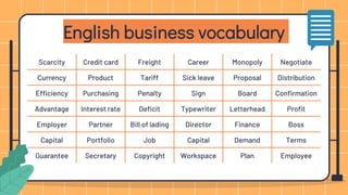 English business vocabulary
Scarcity Credit card Freight Career Monopoly Negotiate
Currency Product Tariff Sick leave Proposal Distribution
Efficiency Purchasing Penalty Sign Board Confirmation
Advantage Interest rate Deficit Typewriter Letterhead Profit
Employer Partner Bill of lading Director Finance Boss
Capital Portfolio Job Capital Demand Terms
Guarantee Secretary Copyright Workspace Plan Employee
 